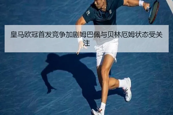 皇马欧冠首发竞争加剧姆巴佩与贝林厄姆状态受关注