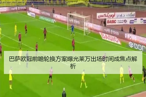 巴萨欧冠前瞻轮换方案曝光莱万出场时间成焦点解析